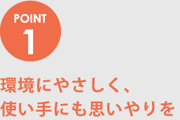 POINT1　環境にやさしく、使い手にも思いやりを