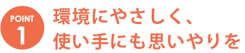 POINT1　環境にやさしく、使い手にも思いやりを