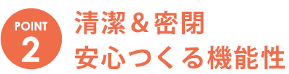 POINT2　清潔＆密閉安心つくる機能性