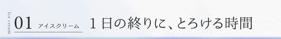 01 アイスクリーム 1日の終りに、とろける時間